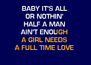 BABY IT'S ALL
0R NOTHIN'
HALF A MAN

AIN'T ENOUGH

A GIRL NEEDS
A FULL TIME LOVE