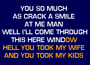 YOU SO MUCH
AS CRACK A SMILE
AT ME MAN
WELL I'LL COME THROUGH
THIS HERE WINDOW
HELL YOU TOOK MY WIFE
AND YOU TOOK MY KIDS