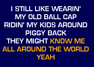 I STILL LIKE WEARIM
MY OLD BALL CAP
RIDIN' MY KIDS AROUND
PIGGY BACK
THEY MIGHT KNOW ME
ALL AROUND THE WORLD
YEAH