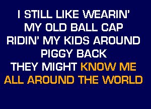 I STILL LIKE WEARIM
MY OLD BALL CAP
RIDIN' MY KIDS AROUND
PIGGY BACK
THEY MIGHT KNOW ME
ALL AROUND THE WORLD