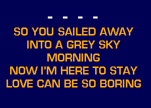 SO YOU SAILED AWAY
INTO A GREY SKY
MORNING
NOW I'M HERE TO STAY
LOVE CAN BE SO BORING