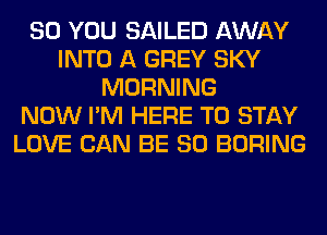 SO YOU SAILED AWAY
INTO A GREY SKY
MORNING
NOW I'M HERE TO STAY
LOVE CAN BE SO BORING