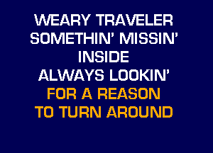 WEARY TRAVELER
SDMETHIM MISSIN'
INSIDE
ALWAYS LOOKIN'
FOR A REASON
TO TURN AROUND