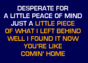 DESPERATE FOR
A LITTLE PEACE OF MIND
JUST A LITTLE PIECE
OF WHAT I LEFT BEHIND
WELL I FOUND IT NOW
YOU'RE LIKE
COMIM HOME