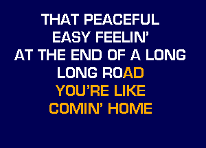 THAT PEACEFUL
EASY FEELIM
AT THE END OF A LONG
LONG ROAD
YOU'RE LIKE
COMIM HOME