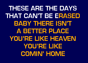 THESE ARE THE DAYS
THAT CAN'T BE ERASED
BABY THERE ISN'T
A BETTER PLACE
YOU'RE LIKE HEAVEN
YOU'RE LIKE
COMIM HOME