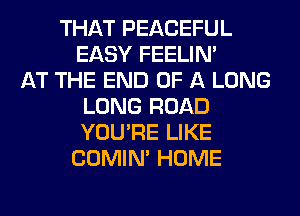 THAT PEACEFUL
EASY FEELIM
AT THE END OF A LONG
LONG ROAD
YOU'RE LIKE
COMIM HOME