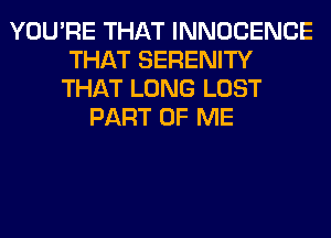 YOU'RE THAT INNOCENCE
THAT SERENITY
THAT LONG LOST
PART OF ME