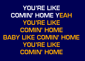 YOU'RE LIKE
COMIM HOME YEAH
YOU'RE LIKE
COMIM HOME
BABY LIKE COMIM HOME
YOU'RE LIKE
COMIM HOME