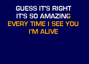 GUESS ITS RIGHT
ITS SO AMAZING
EVERY TIME I SEE YOU
I'M ALIVE