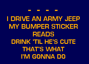 I DRIVE AN ARMY JEEP
MY BUMPER STICKER

READS
DRINK 'TIL HE'S CUTE
THAT'S VUHAT
I'M GONNA DO