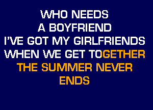 WHO NEEDS
A BOYFRIEND
I'VE GOT MY GIRLFRIENDS
WHEN WE GET TOGETHER
THE SUMMER NEVER
ENDS