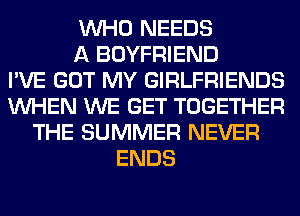 WHO NEEDS
A BOYFRIEND
I'VE GOT MY GIRLFRIENDS
WHEN WE GET TOGETHER
THE SUMMER NEVER
ENDS