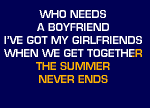 WHO NEEDS
A BOYFRIEND
I'VE GOT MY GIRLFRIENDS
WHEN WE GET TOGETHER
THE SUMMER
NEVER ENDS