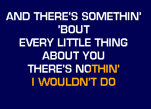 AND THERE'S SOMETHIN'
'BOUT
EVERY LITI'LE THING
ABOUT YOU
THERE'S NOTHIN'
I WOULDN'T DO