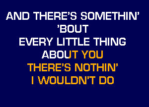 AND THERE'S SOMETHIN'
'BOUT
EVERY LITI'LE THING
ABOUT YOU
THERE'S NOTHIN'
I WOULDN'T DO