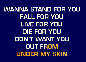 WANNA STAND FOR YOU
FALL FOR YOU
LIVE FOR YOU
DIE FOR YOU
DON'T WANT YOU
OUT FROM
UNDER MY SKIN