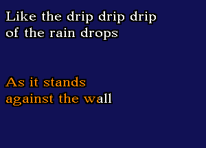 Like the drip drip drip
of the rain drops

As it stands
against the wall