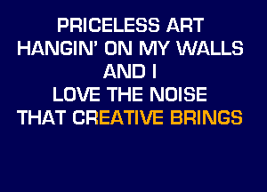 PRICELESS ART
HANGIN' ON MY WALLS
AND I
LOVE THE NOISE
THAT CREATIVE BRINGS