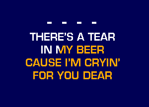 THERE'S A TEAR
IN MY BEER

CAUSE I'M CRYIN'
FOR YOU DEAR
