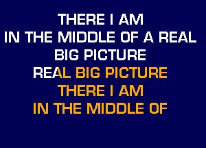 THERE I AM
IN THE MIDDLE OF A REAL
BIG PICTURE
REAL BIG PICTURE
THERE I AM
IN THE MIDDLE 0F