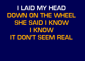 I LAID MY HEAD
DOWN ON THE INHEEL
SHE SAID I KNOW
I KNOW
IT DON'T SEEM REAL