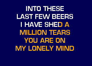 INTO THESE
LAST FEW BEERS
I HAVE SHED A
MILLION TEARS
YOU ARE ON
MY LONELY MIND

g