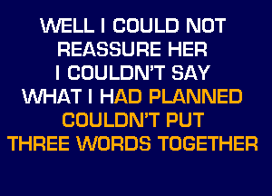 WELL I COULD NOT
REASSURE HER
I COULDN'T SAY
INHAT I HAD PLANNED
COULDN'T PUT
THREE WORDS TOGETHER