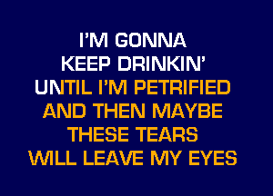 I'M GONNA
KEEP DRINKIN'
UNTIL I'M PETRIFIED
AND THEN MAYBE
THESE TEARS
WLL LEAVE MY EYES