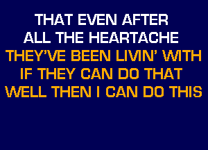 THAT EVEN AFTER
ALL THE HEARTACHE
THEY'VE BEEN LIVIN' WITH
IF THEY CAN DO THAT
WELL THEN I CAN DO THIS