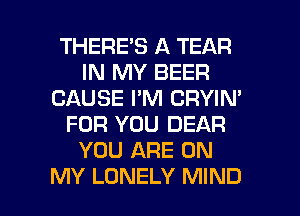 THERE'S A TEAR
IN MY BEER
CAUSE I'M CRYIN'
FOR YOU DEAR
YOU ARE ON

MY LONELY MIND l
