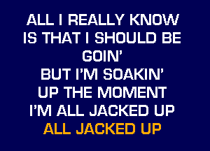 ALL I REALLY KNOW
IS THAT I SHOULD BE
GOIM
BUT PM SOAKIN'
UP THE MOMENT
I'M ALL JACKED UP
ALL JACKED UP