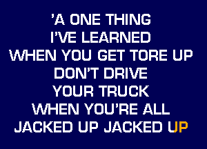'A ONE THING
I'VE LEARNED
WHEN YOU GET TORE UP
DON'T DRIVE
YOUR TRUCK
WHEN YOU'RE ALL
JACKED UP JACKED UP