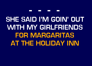 SHE SAID I'M GOIN' OUT
WITH MY GIRLFRIENDS
FOR MARGARITAS
AT THE HOLIDAY INN