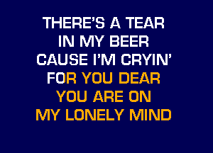 THERE'S A TEAR
IN MY BEER
CAUSE I'M CRYIN'
FOR YOU DEAR
YOU ARE ON
MY LONELY MIND

g