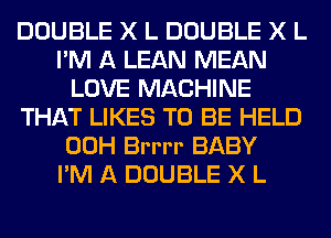 DOUBLE X L DOUBLE X L
I'M A LEAN MEAN
LOVE MACHINE
THAT LIKES TO BE HELD
00H Brrrr BABY
I'M A DOUBLE X L