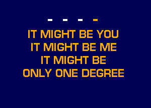 IT MIGHT BE YOU
IT MIGHT BE ME
IT MIGHT BE
ONLY ONE DEGREE

g