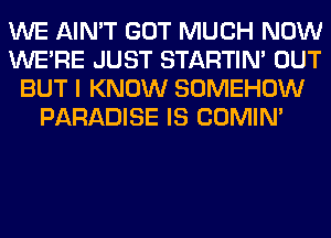 WE AIN'T GOT MUCH NOW
WERE JUST STARTIM OUT
BUT I KNOW SOMEHOW
PARADISE IS COMIM