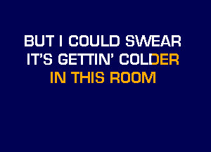 BUT I COULD SWEAR
IT'S GETTIM COLDER
IN THIS ROOM