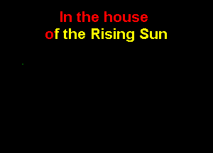 In the house
of the Rising Sun