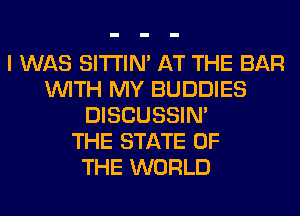 I WAS SITI'IN' AT THE BAR
WITH MY BUDDIES
DISCUSSIN'

THE STATE OF
THE WORLD