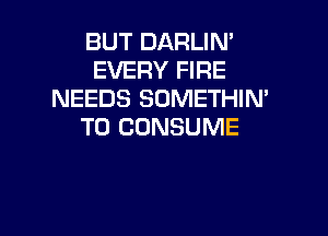 BUT DARLIN'
EVERY FIRE
NEEDS SOMETHIN'

T0 CDNSUME
