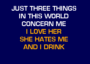 JUST THREE THINGS
IN THIS WORLD
CONCERN ME
I LOVE HER
SHE HATES ME
AND I DRINK