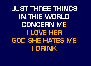 JUST THREE THINGS
IN THIS WORLD
CONCERN ME
I LOVE HER
GOD SHE HATES ME
I DRINK