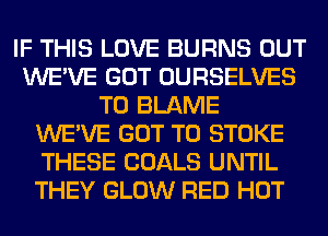 IF THIS LOVE BURNS OUT
WE'VE GOT OURSELVES
T0 BLAME
WE'VE GOT TO STOKE
THESE GOALS UNTIL
THEY GLOW RED HOT