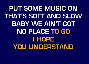 PUT SOME MUSIC ON
THAT'S SOFT AND SLOW
BABY WE AIN'T GOT
N0 PLACE TO GO
I HOPE
YOU UNDERSTAND