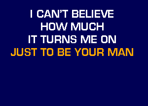 I CAN'T BELIEVE
HOW MUCH
IT TURNS ME ON
JUST TO BE YOUR MAN