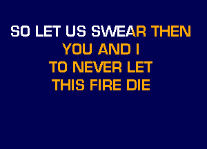 SO LET US SWEAR THEN
YOU AND I
TO NEVER LET
THIS FIRE DIE