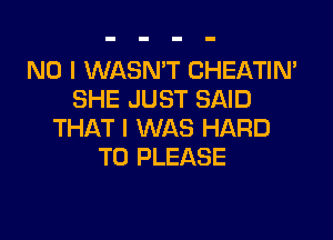 NO I WASN'T CHEATIN'
SHE JUST SAID

THAT I WAS HARD
TO PLEASE