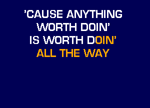 'CAUSE ANYTHING
WORTH DDIN'
IS WORTH DOIM
ALL THE WAY